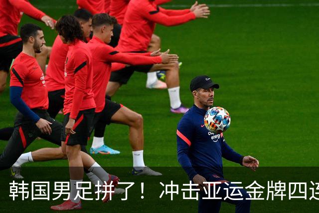 韩国男足拼了！冲击亚运金牌四连冠！争取免除兵役成比赛最大动力